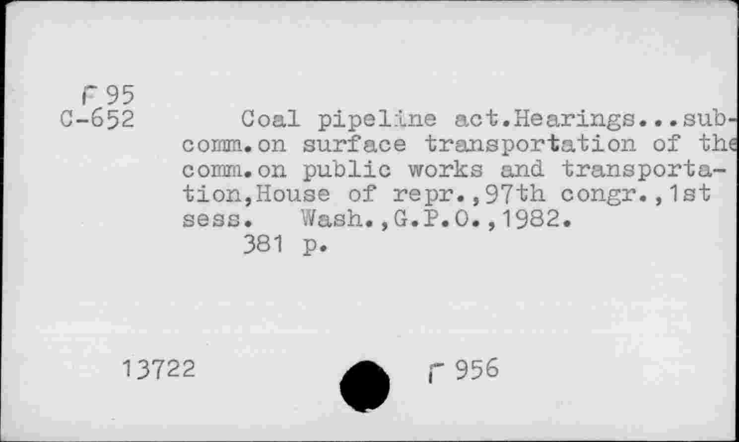 ﻿F 95
C-652	Coal pipeline act.Hearings..»sub-
comm, on surface transportation of the comm, on public works and. transportation,House of repr.,97th congr.,1st sess. Wash.,G.P.0.,1982.
381 p.
13722
r 956